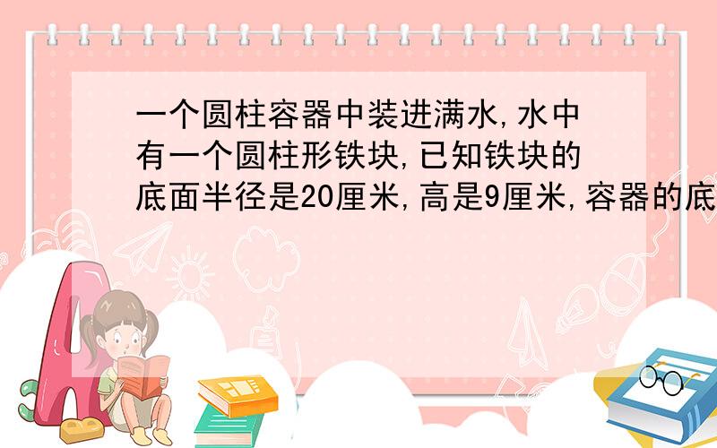 一个圆柱容器中装进满水,水中有一个圆柱形铁块,已知铁块的底面半径是20厘米,高是9厘米,容器的底面半径10厘米,如果取出铁块,水会下降多少