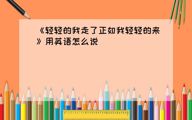 《轻轻的我走了正如我轻轻的来》用英语怎么说