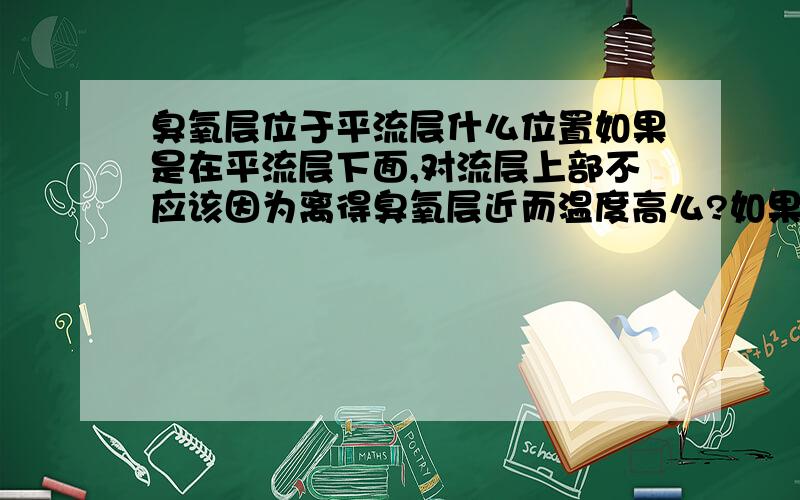 臭氧层位于平流层什么位置如果是在平流层下面,对流层上部不应该因为离得臭氧层近而温度高么?如果是在平流层上面,高层大气下部不应该因为离得臭氧层近而温度高么 为什么高层大气还要