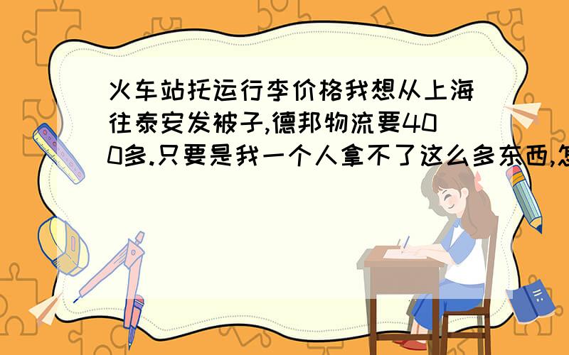 火车站托运行李价格我想从上海往泰安发被子,德邦物流要400多.只要是我一个人拿不了这么多东西,怎么运回去才省钱?东西不急用的!