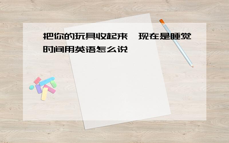 把你的玩具收起来,现在是睡觉时间用英语怎么说