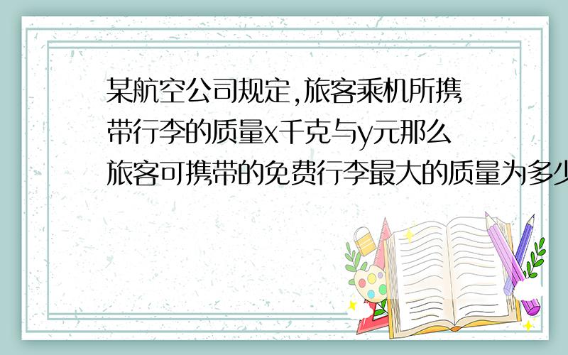 某航空公司规定,旅客乘机所携带行李的质量x千克与y元那么旅客可携带的免费行李最大的质量为多少,当x为30时y为300,当x为50时y为900