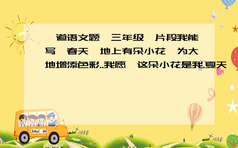 一道语文题,三年级{片段我能写}春天,地上有朵小花,为大地增添色彩..我愿,这朵小花是我.夏天,校园有棵小树,让我们在树下乘凉.我愿,这棵小树是我.秋天,