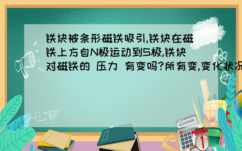 铁块被条形磁铁吸引,铁块在磁铁上方自N极运动到S极,铁块对磁铁的 压力 有变吗?所有变,变化状况是?如图.9年级物理题目.