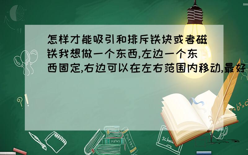 怎样才能吸引和排斥铁块或者磁铁我想做一个东西,左边一个东西固定,右边可以在左右范围内移动,最好是通电能让两个东西变成吸引或者排斥的,磁电圈或者磁铁,或者电磁铁能行么?麻烦大家