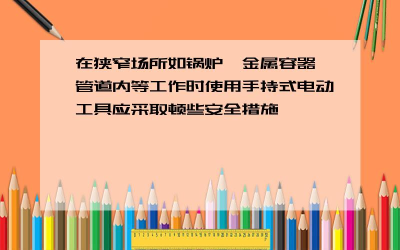 在狭窄场所如锅炉、金属容器、管道内等工作时使用手持式电动工具应采取顿些安全措施﹖