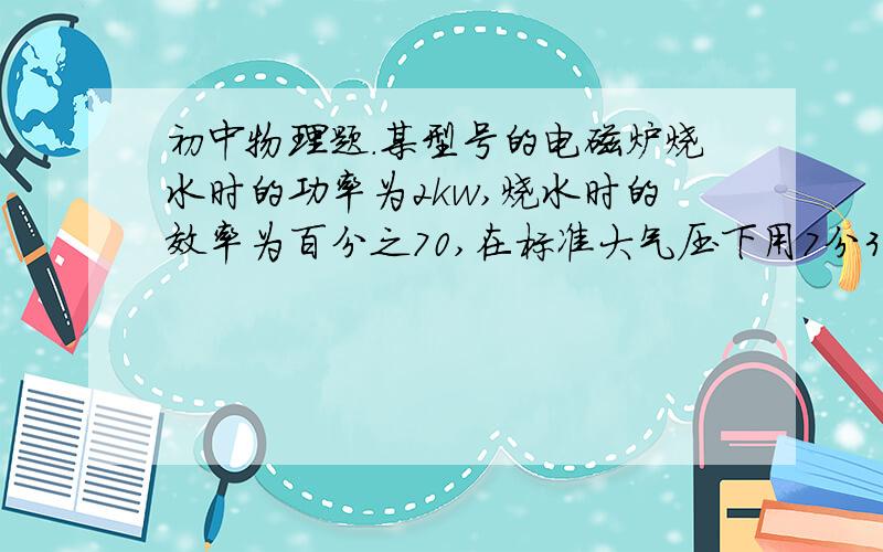 初中物理题.某型号的电磁炉烧水时的功率为2kw,烧水时的效率为百分之70,在标准大气压下用7分30念能把温度为25摄氏度的一壶水烧开.已知水的比热容喂4.2乘以10的3次方j/（kg.摄氏度）问1这段