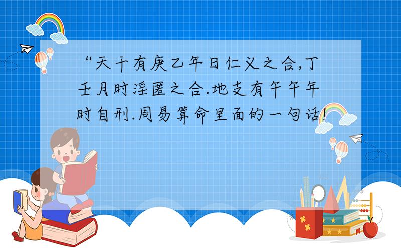 “天干有庚乙年日仁义之合,丁壬月时淫匿之合.地支有午午年时自刑.周易算命里面的一句话!