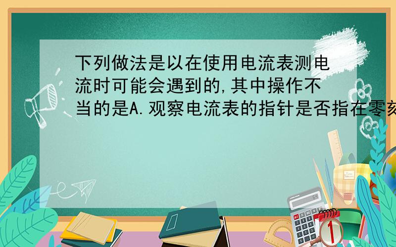 下列做法是以在使用电流表测电流时可能会遇到的,其中操作不当的是A.观察电流表的指针是否指在零刻线,否则校正指针B.电流表只能与被测电路串联C.如果不能预先估计电流的大小,就直接使