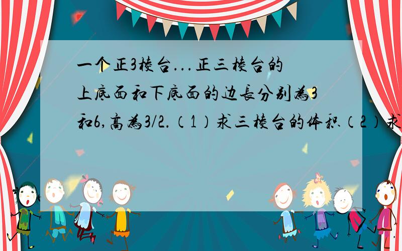 一个正3棱台...正三棱台的上底面和下底面的边长分别为3和6,高为3/2.（1）求三棱台的体积（2）求三棱台的侧面积