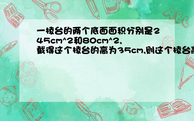 一棱台的两个底面面积分别是245cm^2和80cm^2,截得这个棱台的高为35cm,则这个棱台高为?