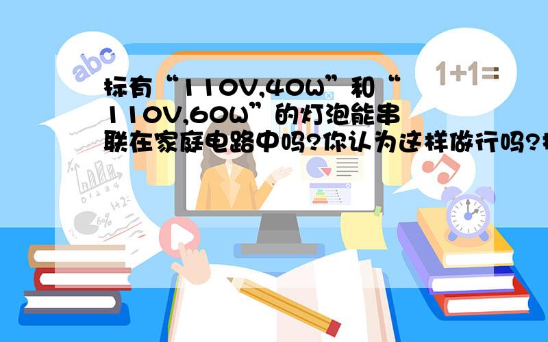 标有“110V,40W”和“110V,60W”的灯泡能串联在家庭电路中吗?你认为这样做行吗?提出解决办法