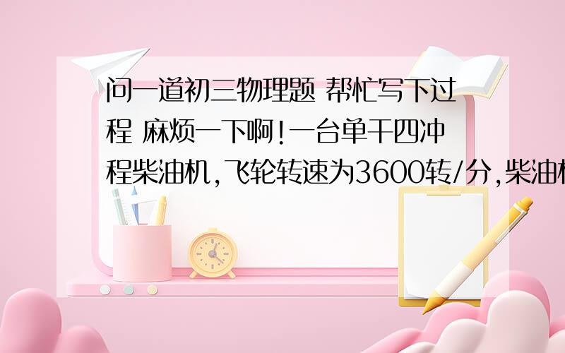 问一道初三物理题 帮忙写下过程 麻烦一下啊!一台单干四冲程柴油机,飞轮转速为3600转/分,柴油机活塞1秒对外做功 多少 次?若其效率为40%,消耗5Kg的柴油转化为的机械效率是 多少 J ?