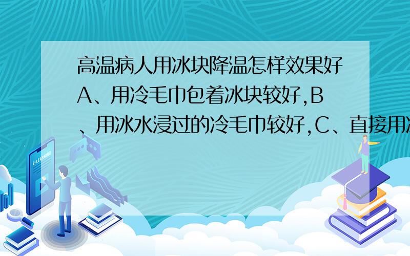 高温病人用冰块降温怎样效果好A、用冷毛巾包着冰块较好,B、用冰水浸过的冷毛巾较好,C、直接用冰水较好,D、都一样请教手赐教,要说明原因