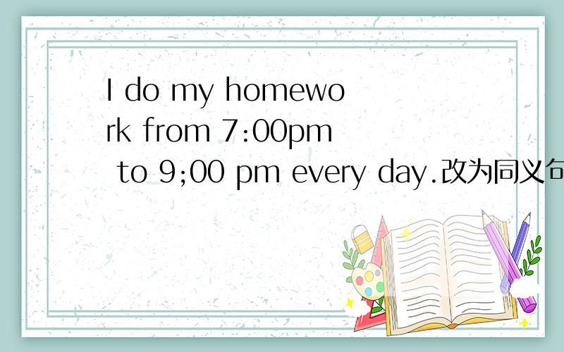 I do my homework from 7:00pm to 9;00 pm every day.改为同义句.