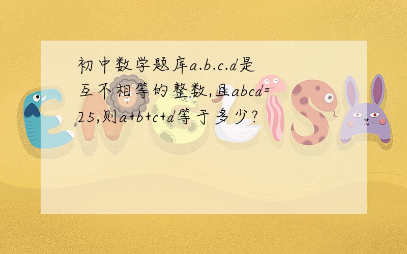 初中数学题库a.b.c.d是互不相等的整数,且abcd=25,则a+b+c+d等于多少?