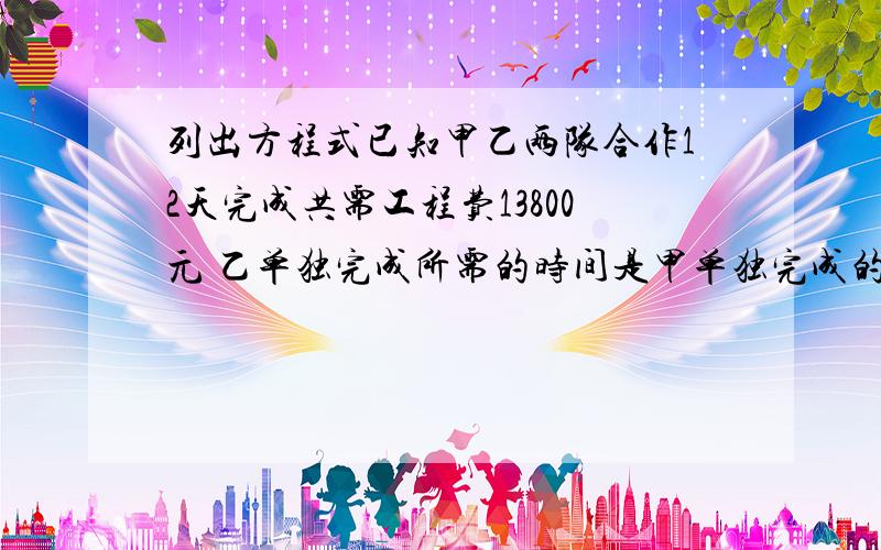 列出方程式已知甲乙两队合作12天完成共需工程费13800元 乙单独完成所需的时间是甲单独完成的1.5倍 且甲队每天每天工程费比乙队多150元 甲乙两队单独完成这项工程各需多少天 从节约资金