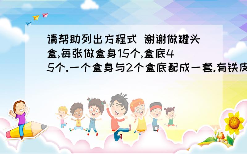 请帮助列出方程式 谢谢做罐头盒,每张做盒身15个,盒底45个.一个盒身与2个盒底配成一套.有铁皮100张,多少张制盒身,多少张制纸盒底,使做出的身与底配套?