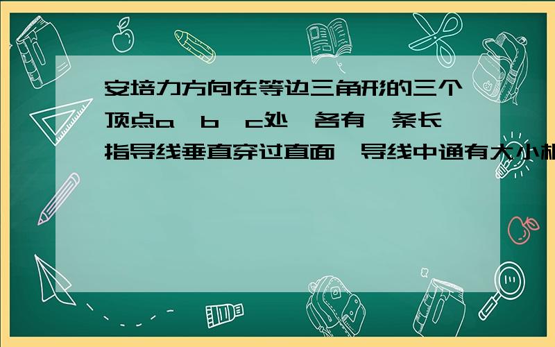 安培力方向在等边三角形的三个顶点a,b,c处,各有一条长指导线垂直穿过直面,导线中通有大小相等的恒定电流,方向垂直纸面向里.过c点的导线所受安培力的方向（ ）A.与ab边平行,竖直向上B.与a