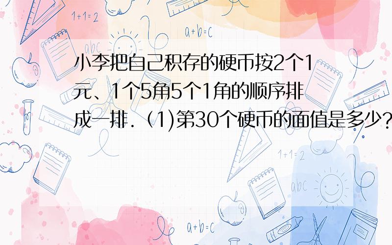 小李把自己积存的硬币按2个1元、1个5角5个1角的顺序排成一排.（1)第30个硬币的面值是多少?（2）如果这排硬币一共有100个,那么这些硬币合起来一共是多少元?