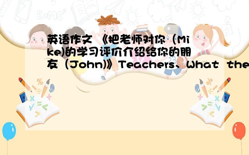 英语作文 《把老师对你（Mike)的学习评价介绍给你的朋友（John)》Teachers、What  they  said          Math、Lazy       Chinese、Good  at  writing       English、Do  well  in  listening        Physics、Can  do  better