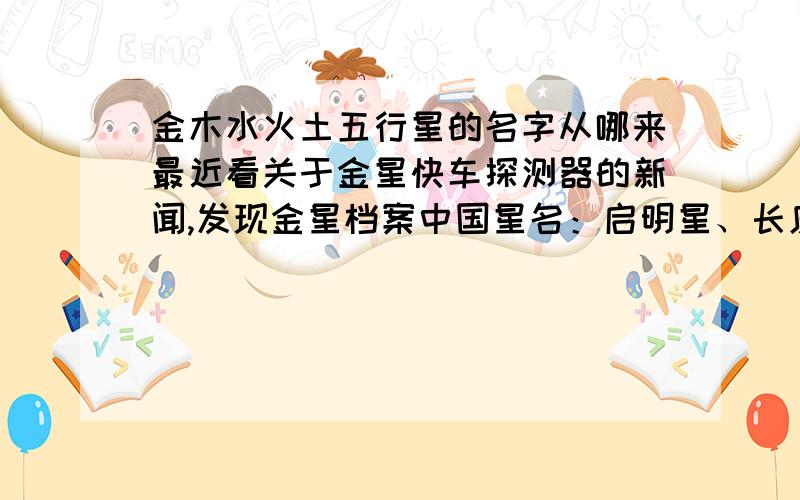 金木水火土五行星的名字从哪来最近看关于金星快车探测器的新闻,发现金星档案中国星名：启明星、长庚星西方星名：维纳斯,古罗马的爱情与美丽之神原来金星在古时候不叫金星,叫启明星,