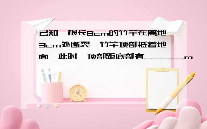 已知一根长8cm的竹竿在离地3cm处断裂,竹竿顶部抵着地面,此时,顶部距底部有_____m