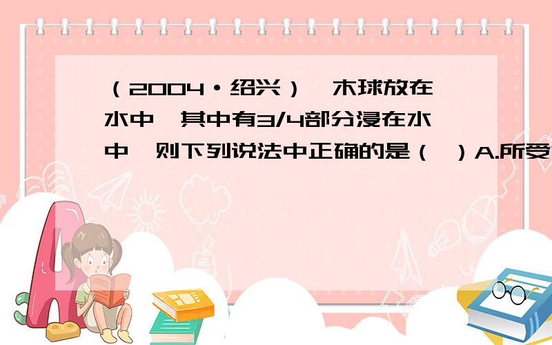 （2004·绍兴）一木球放在水中,其中有3/4部分浸在水中,则下列说法中正确的是（ ）A.所受浮力为3/4NB.所受浮力为1/4NC.木球的密度为D.木球的密度为