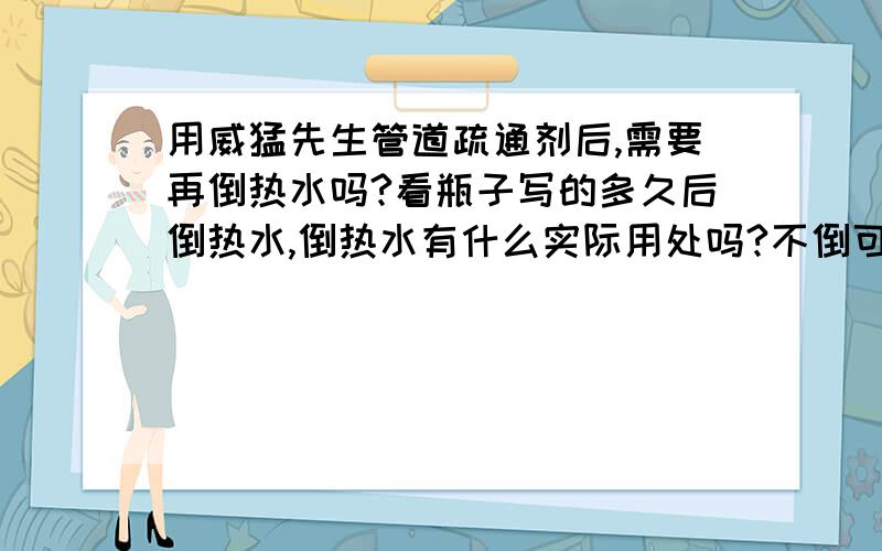 用威猛先生管道疏通剂后,需要再倒热水吗?看瓶子写的多久后倒热水,倒热水有什么实际用处吗?不倒可不可以?（有操作经验或懂得其中原理的人答）