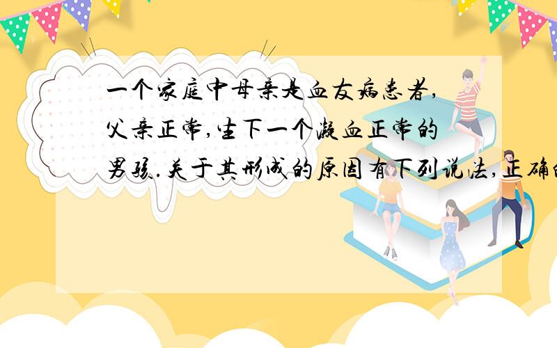 一个家庭中母亲是血友病患者,父亲正常,生下一个凝血正常的男孩.关于其形成的原因有下列说法,正确的是说法正确的是,精子形成时减数第一次分裂异常,减数第二次分裂正常.这是为什么?如