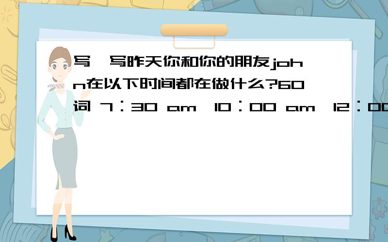 写一写昨天你和你的朋友john在以下时间都在做什么?60词 7：30 am,10：00 am,12：00 am,3：30pm.左右