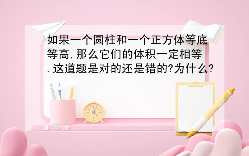 如果一个圆柱和一个正方体等底等高,那么它们的体积一定相等.这道题是对的还是错的?为什么?