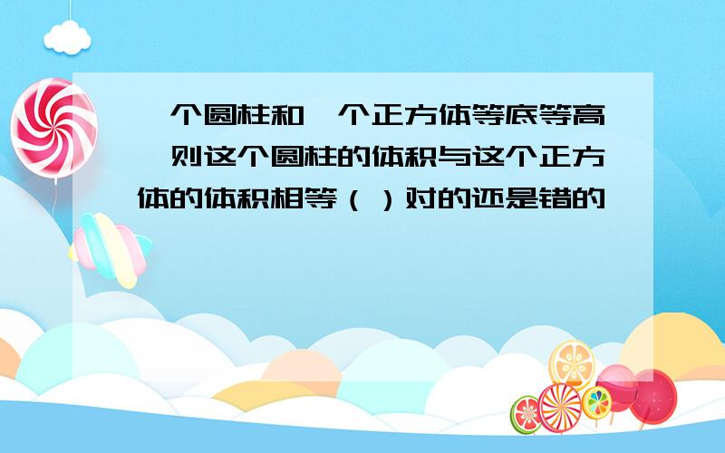 一个圆柱和一个正方体等底等高,则这个圆柱的体积与这个正方体的体积相等（）对的还是错的