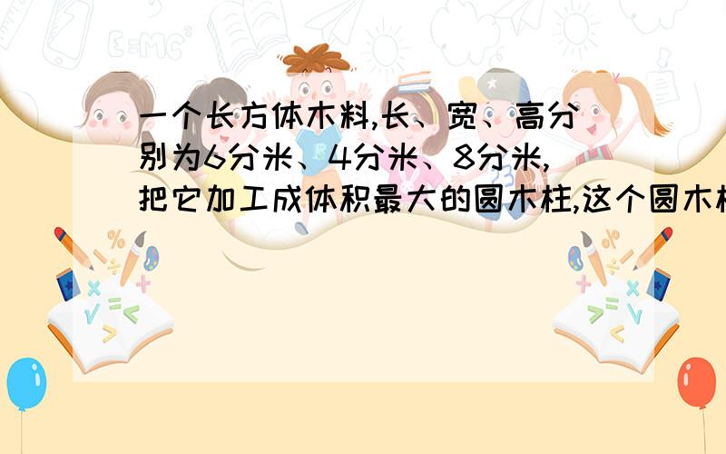 一个长方体木料,长、宽、高分别为6分米、4分米、8分米,把它加工成体积最大的圆木柱,这个圆木柱的体积是（