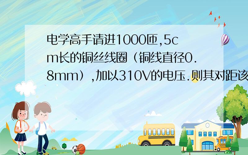 电学高手请进1000匝,5cm长的铜丝线圈（铜线直径0.8mm）,加以310V的电压.则其对距该线圈5cm处的铁块的吸力多大?（中间的孔直径1cm,内是空气）