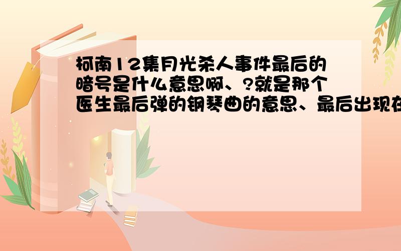 柯南12集月光杀人事件最后的暗号是什么意思啊、?就是那个医生最后弹的钢琴曲的意思、最后出现在屏幕上的字母、