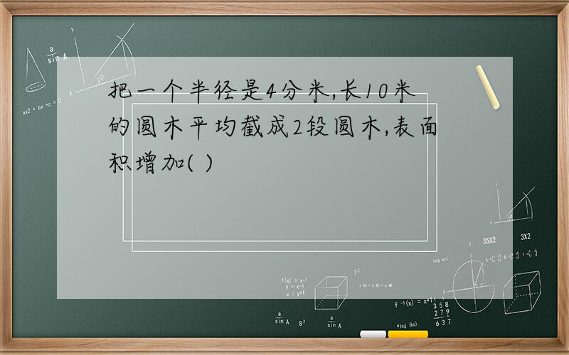 把一个半径是4分米,长10米的圆木平均截成2段圆木,表面积增加( )