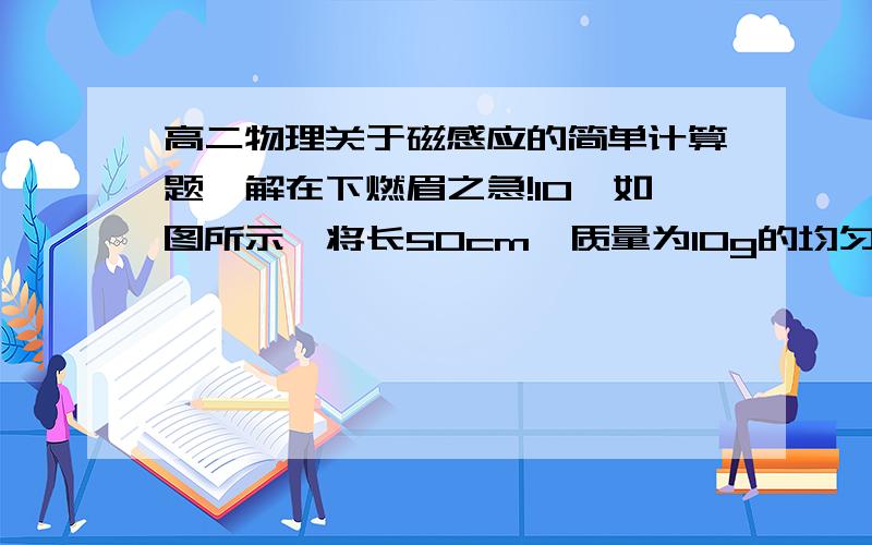 高二物理关于磁感应的简单计算题,解在下燃眉之急!10、如图所示,将长50cm、质量为10g的均匀金属棒ab的两端用两只相同的弹簧悬挂成水平状态,位于垂直纸面向里的匀强磁场中,当金属棒中通过