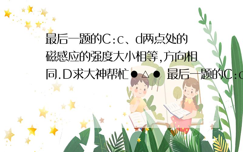 最后一题的C:c、d两点处的磁感应的强度大小相等,方向相同.D求大神帮忙●△● 最后一题的C:c、d两点处的磁感应的强度大小相等,方向相同. D：a、c两点处磁感应强度的方向不同.