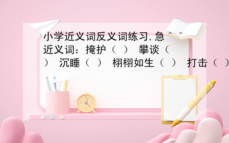 小学近义词反义词练习,急＾＾近义词：掩护（ ） 攀谈（ ） 沉睡（ ） 栩栩如生（ ） 打击（ ） 阻击（ ） 拘束（ ） 过失（ ） 毕竟（） 坚定（ ） 川流不息（ ） 千里迢迢（ ） 蒙蒙胧胧