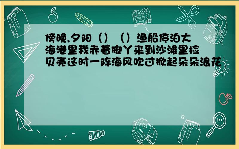 傍晚,夕阳（）（）渔船停泊大海港里我赤着脚丫来到沙滩里捡贝壳这时一阵海风吹过掀起朵朵浪花