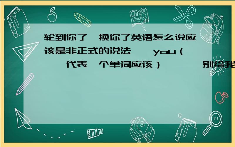 轮到你了,换你了英语怎么说应该是非正式的说法……you（……代表一个单词应该）       别给我来什么 It' your turn的别啦，就是【……you】的格式，你们看点注释行不 别来任何关于turn的短语