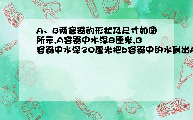 A、B两容器的形状及尺寸如图所示,A容器中水深8厘米,B容器中水深20厘米把b容器中的水到出A、B两容器的形状及尺寸如图所示,A容器中水深8厘米,B容器中水深20厘米,把b容器中的水到出一部分到