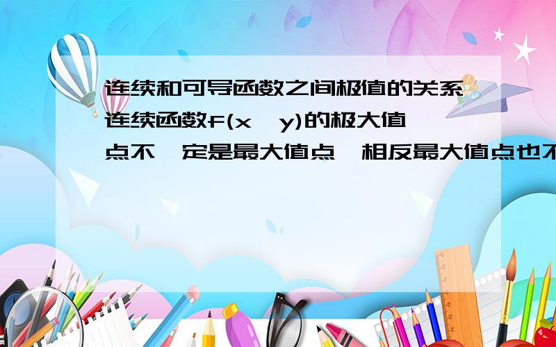 连续和可导函数之间极值的关系连续函数f(x,y)的极大值点不一定是最大值点,相反最大值点也不一定是极大值点,而可导函数却是最大值点一定是极大值点,极大值点不一定是最大值点,