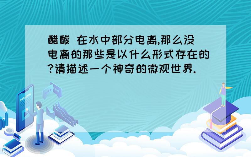 醋酸 在水中部分电离,那么没电离的那些是以什么形式存在的?请描述一个神奇的微观世界.