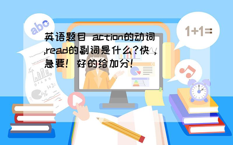 英语题目 action的动词,read的副词是什么?快，急要！好的给加分！