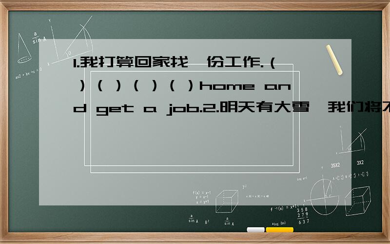 1.我打算回家找一份工作.（）（）（）（）home and get a job.2.明天有大雪,我们将不得不呆在家里.There() () heavy snow tomorrow and we() () () stay at home.3.如果我有一大笔钱,我将能够周游世界.（）I have (