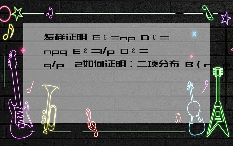 怎样证明 Eε=np Dε=npq Eε=1/p Dε=q/p^2如何证明：二项分布 B（n,p） Eε=np Dε=npq 几何分布 g（k,p） Eε=1/p Dε=q/p²证明过程请不要用极限和导数的知识..我们老师上课给我们证明，写了满满2个黑