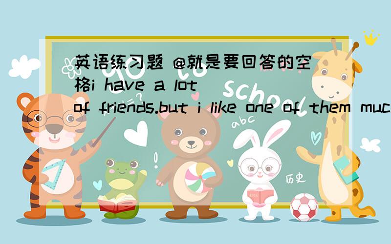 英语练习题 @就是要回答的空格i have a lot of friends.but i like one of them much better than the others .i have known him @ i began to go to school .we have lived together and @ each other for more than ten years .he is a @(好心的)man