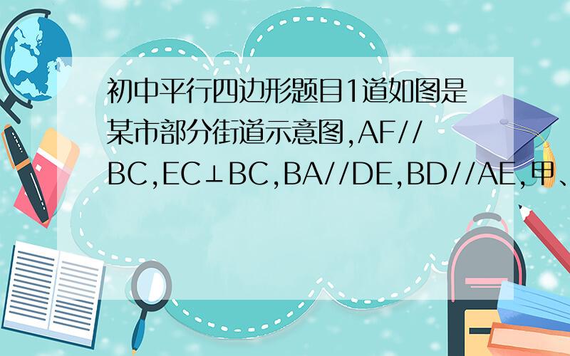 初中平行四边形题目1道如图是某市部分街道示意图,AF//BC,EC⊥BC,BA//DE,BD//AE,甲、乙两人同时从B站乘车到F站,甲乘1路车,路线是B→A→E→F;乙乘2路车,路线是B→D→C→F,假设两车速度相同,途中耽误